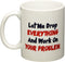 Let me drop everything and start working on your problem - 11 OZ Coffee Mug - Funny Inspirational and sarcasm - By A Mug To Keep TM