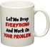 Let me drop everything and start working on your problem - 11 OZ Coffee Mug - Funny Inspirational and sarcasm - By A Mug To Keep TM